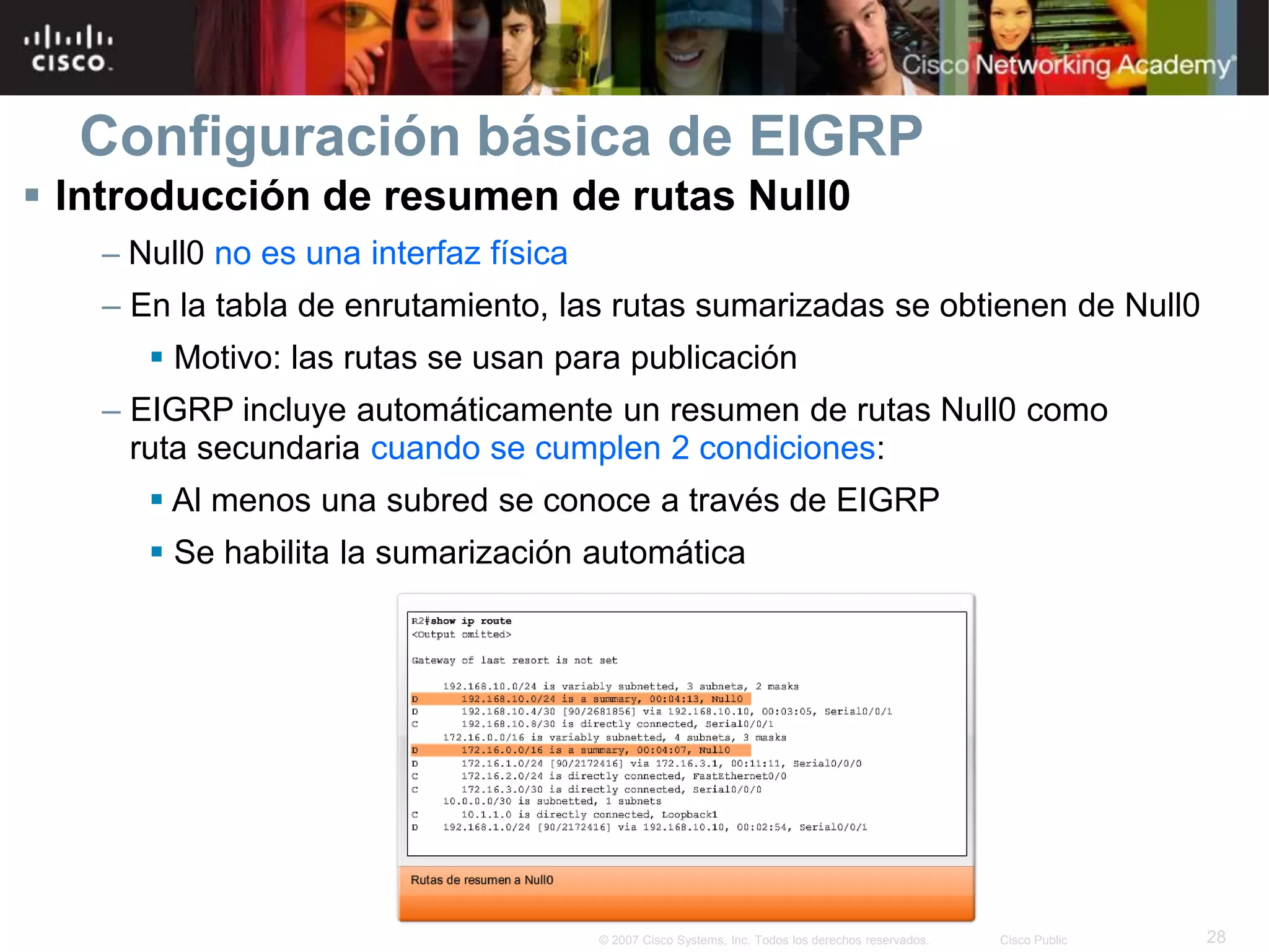 28© 2007 Cisco Systems, Inc. Todos los derechos reservados. Cisco Public
Configuración básica de EIGRP
 Introducción de resumen de rutas Null0
– Null0 no es una interfaz física
– En la tabla de enrutamiento, las rutas sumarizadas se obtienen de Null0
 Motivo: las rutas se usan para publicación
– EIGRP incluye automáticamente un resumen de rutas Null0 como
ruta secundaria cuando se cumplen 2 condiciones:
 Al menos una subred se conoce a través de EIGRP
 Se habilita la sumarización automática
 