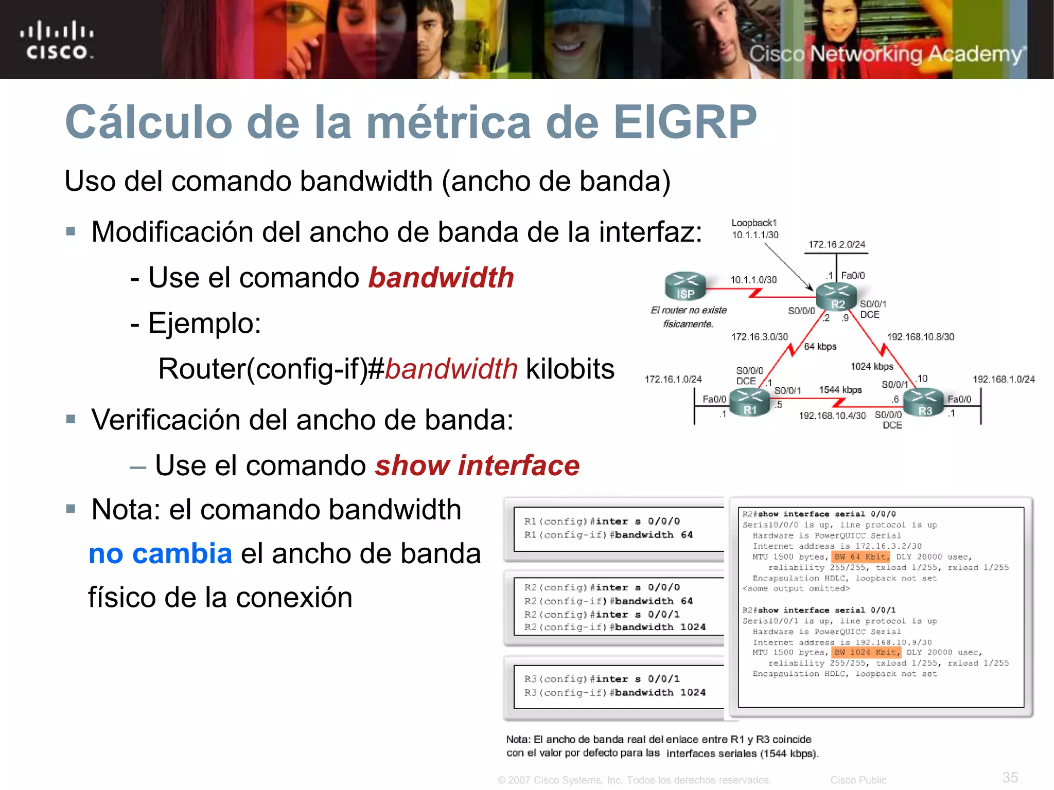35© 2007 Cisco Systems, Inc. Todos los derechos reservados. Cisco Public
Cálculo de la métrica de EIGRP
Uso del comando bandwidth (ancho de banda)
 Modificación del ancho de banda de la interfaz:
- Use el comando bandwidth
- Ejemplo:
Router(config-if)#bandwidth kilobits
 Verificación del ancho de banda:
– Use el comando show interface
 Nota: el comando bandwidth
no cambia el ancho de banda
físico de la conexión
 