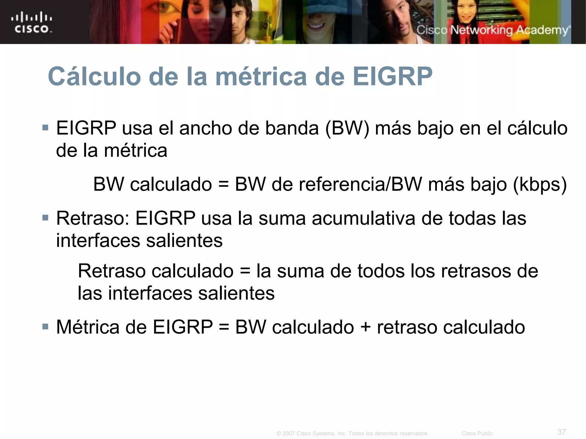 37© 2007 Cisco Systems, Inc. Todos los derechos reservados. Cisco Public
Cálculo de la métrica de EIGRP
 EIGRP usa el ancho de banda (BW) más bajo en el cálculo
de la métrica
BW calculado = BW de referencia/BW más bajo (kbps)
 Retraso: EIGRP usa la suma acumulativa de todas las
interfaces salientes
Retraso calculado = la suma de todos los retrasos de
las interfaces salientes
 Métrica de EIGRP = BW calculado + retraso calculado
 