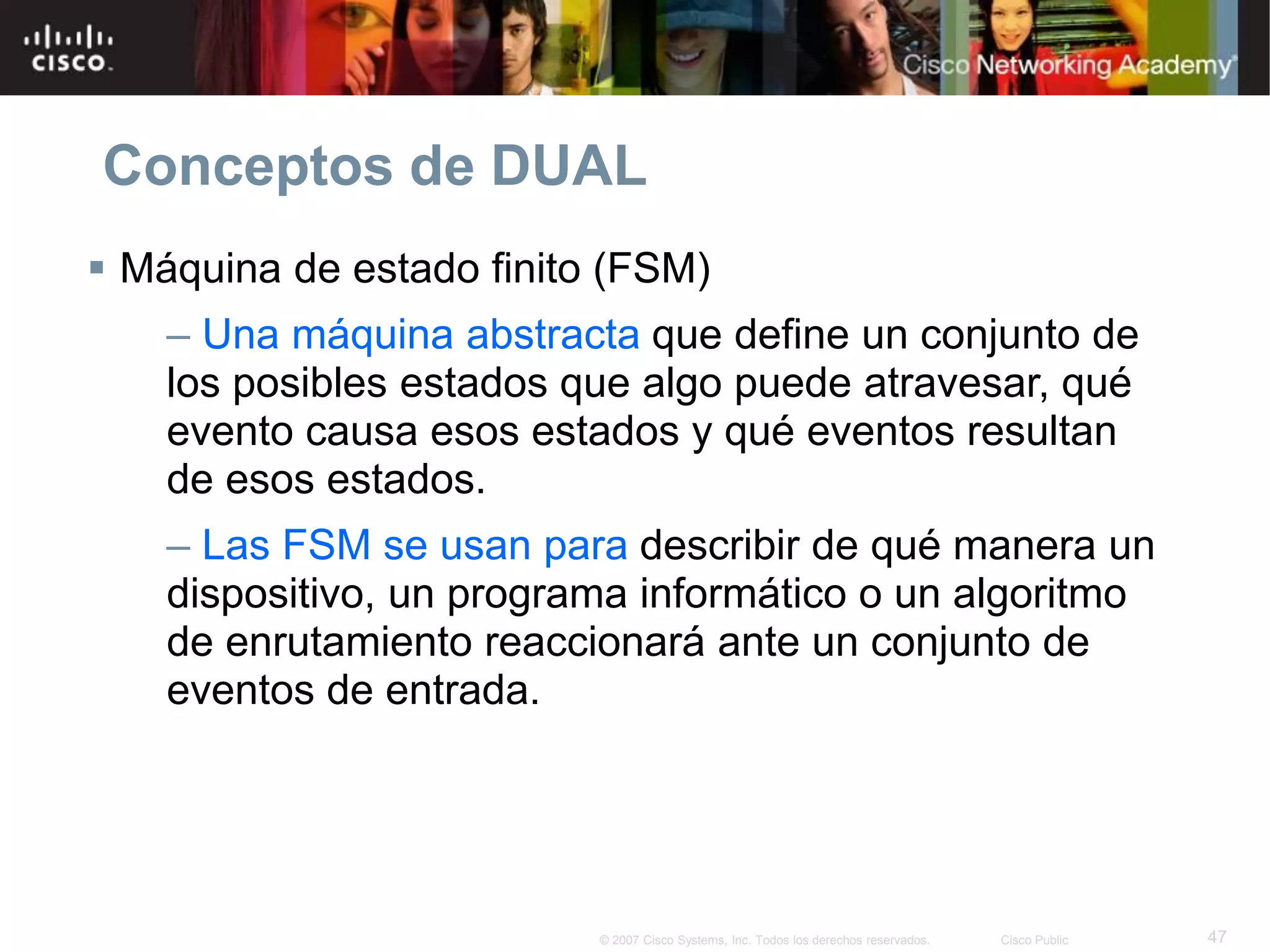 47© 2007 Cisco Systems, Inc. Todos los derechos reservados. Cisco Public
Conceptos de DUAL
 Máquina de estado finito (FSM)
– Una máquina abstracta que define un conjunto de
los posibles estados que algo puede atravesar, qué
evento causa esos estados y qué eventos resultan
de esos estados.
– Las FSM se usan para describir de qué manera un
dispositivo, un programa informático o un algoritmo
de enrutamiento reaccionará ante un conjunto de
eventos de entrada.
 