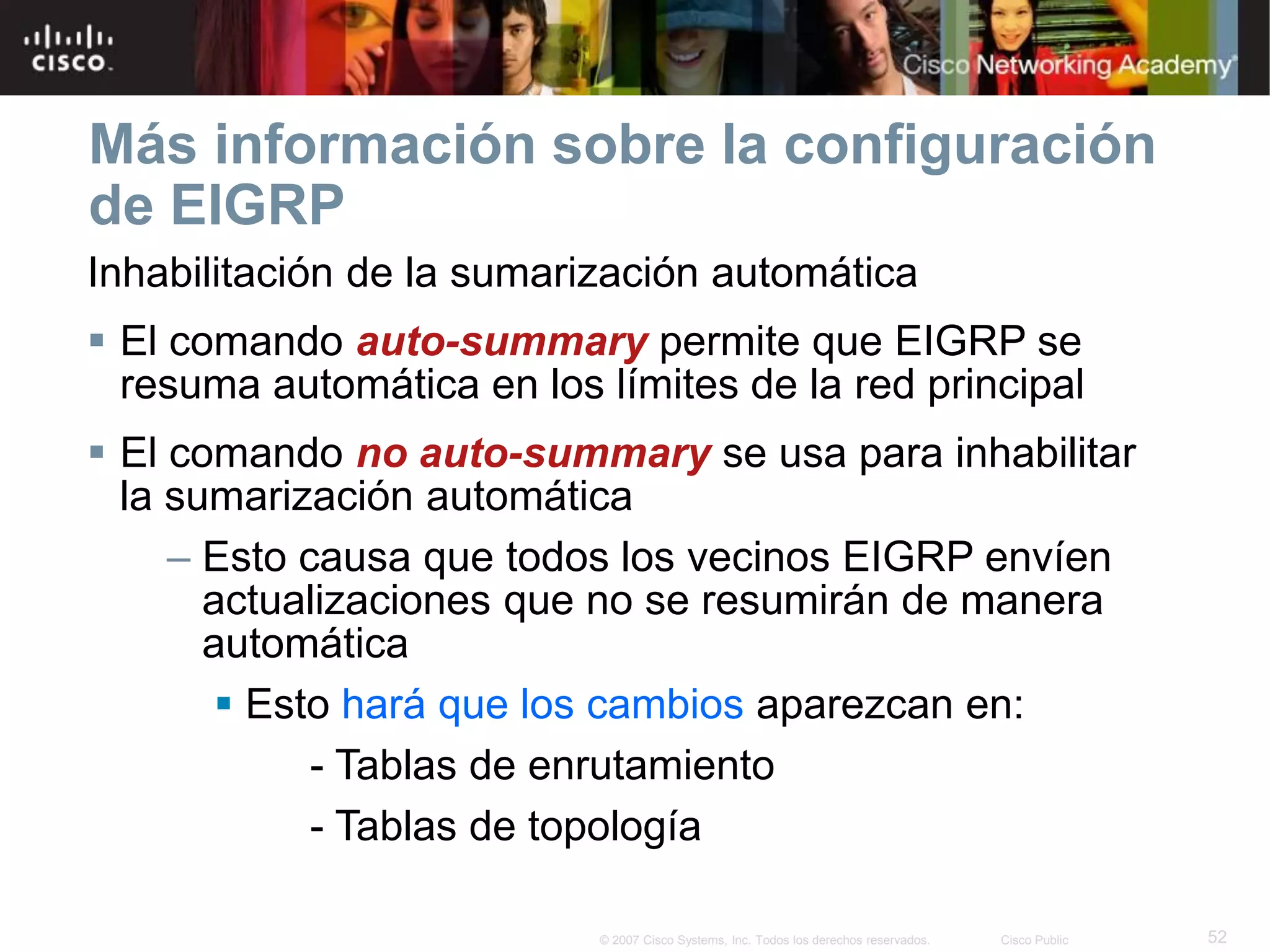 52© 2007 Cisco Systems, Inc. Todos los derechos reservados. Cisco Public
Más información sobre la configuración
de EIGRP
Inhabilitación de la sumarización automática
 El comando auto-summary permite que EIGRP se
resuma automática en los límites de la red principal
 El comando no auto-summary se usa para inhabilitar
la sumarización automática
– Esto causa que todos los vecinos EIGRP envíen
actualizaciones que no se resumirán de manera
automática
 Esto hará que los cambios aparezcan en:
- Tablas de enrutamiento
- Tablas de topología
 
