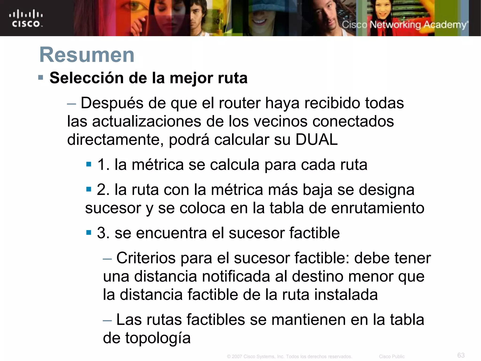 63© 2007 Cisco Systems, Inc. Todos los derechos reservados. Cisco Public
Resumen
 Selección de la mejor ruta
– Después de que el router haya recibido todas
las actualizaciones de los vecinos conectados
directamente, podrá calcular su DUAL
 1. la métrica se calcula para cada ruta
 2. la ruta con la métrica más baja se designa
sucesor y se coloca en la tabla de enrutamiento
 3. se encuentra el sucesor factible
– Criterios para el sucesor factible: debe tener
una distancia notificada al destino menor que
la distancia factible de la ruta instalada
– Las rutas factibles se mantienen en la tabla
de topología
 