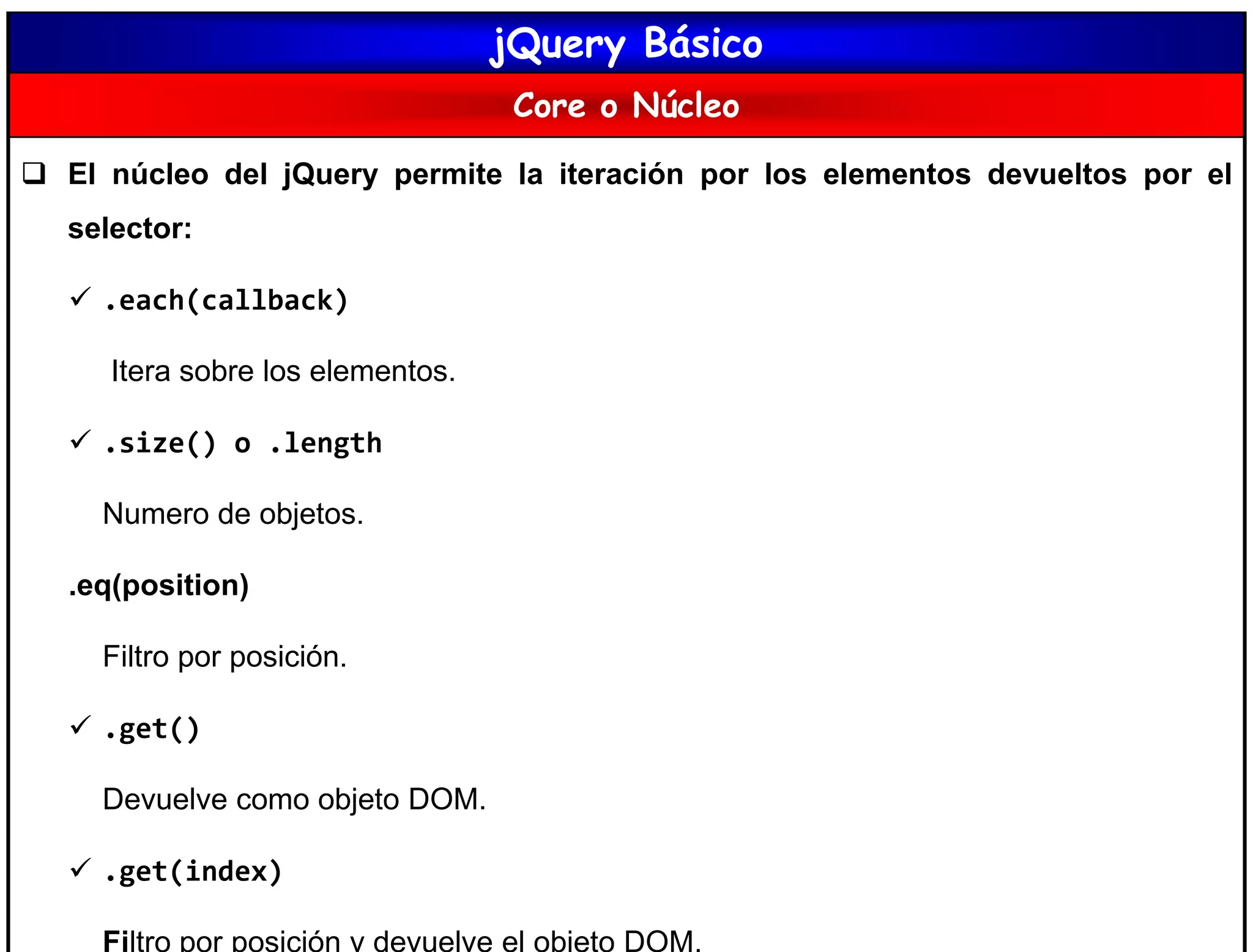 jQuery Básico
Core o Núcleo
 El núcleo del jQuery permite la iteración por los elementos devueltos por el
selector:
 .each(callback)
Itera sobre los elementos.
 .size() o .length
Numero de objetos.
.eq(position)
Filtro por posición.
 .get()
Devuelve como objeto DOM.
 .get(index)
Filtro por posición y devuelve el objeto DOM.
 