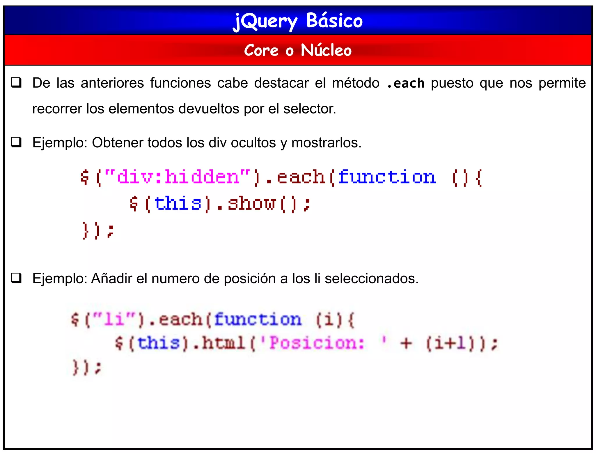 jQuery Básico
Core o Núcleo
 De las anteriores funciones cabe destacar el método .each puesto que nos permite
recorrer los elementos devueltos por el selector.
 Ejemplo: Obtener todos los div ocultos y mostrarlos.
 Ejemplo: Añadir el numero de posición a los li seleccionados.
 