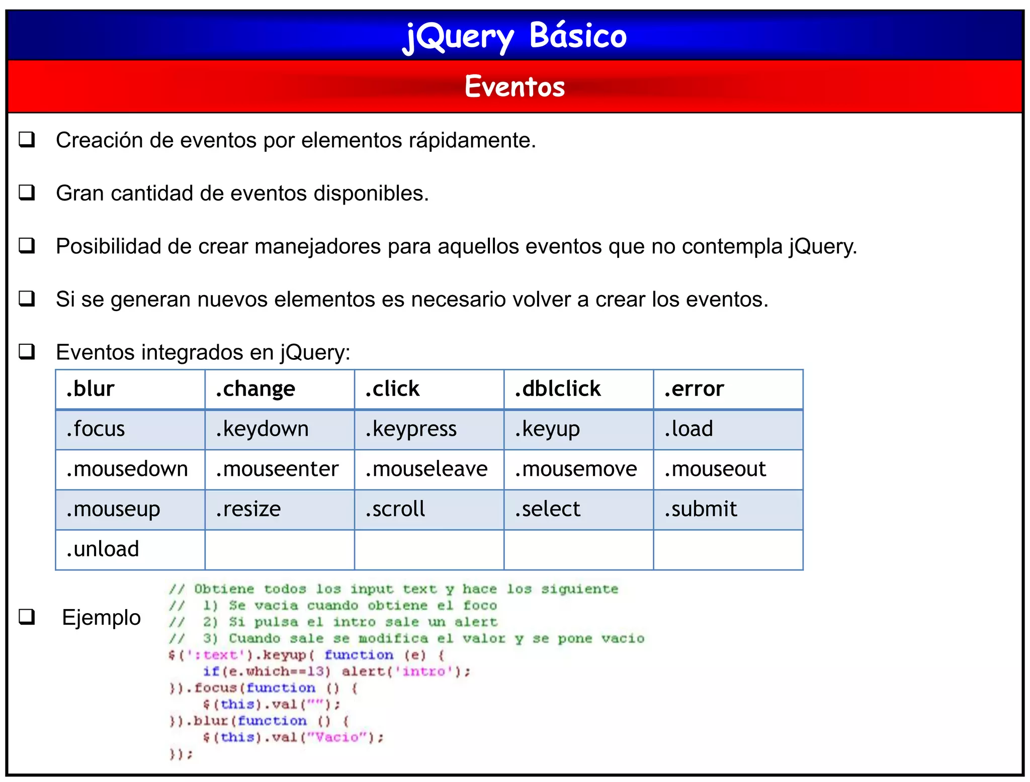 jQuery Básico
Eventos
 Creación de eventos por elementos rápidamente.
 Gran cantidad de eventos disponibles.
 Posibilidad de crear manejadores para aquellos eventos que no contempla jQuery.
 Si se generan nuevos elementos es necesario volver a crear los eventos.
 Eventos integrados en jQuery:
 Ejemplo
.blur .change .click .dblclick .error
.focus .keydown .keypress .keyup .load
.mousedown .mouseenter .mouseleave .mousemove .mouseout
.mouseup .resize .scroll .select .submit
.unload
 