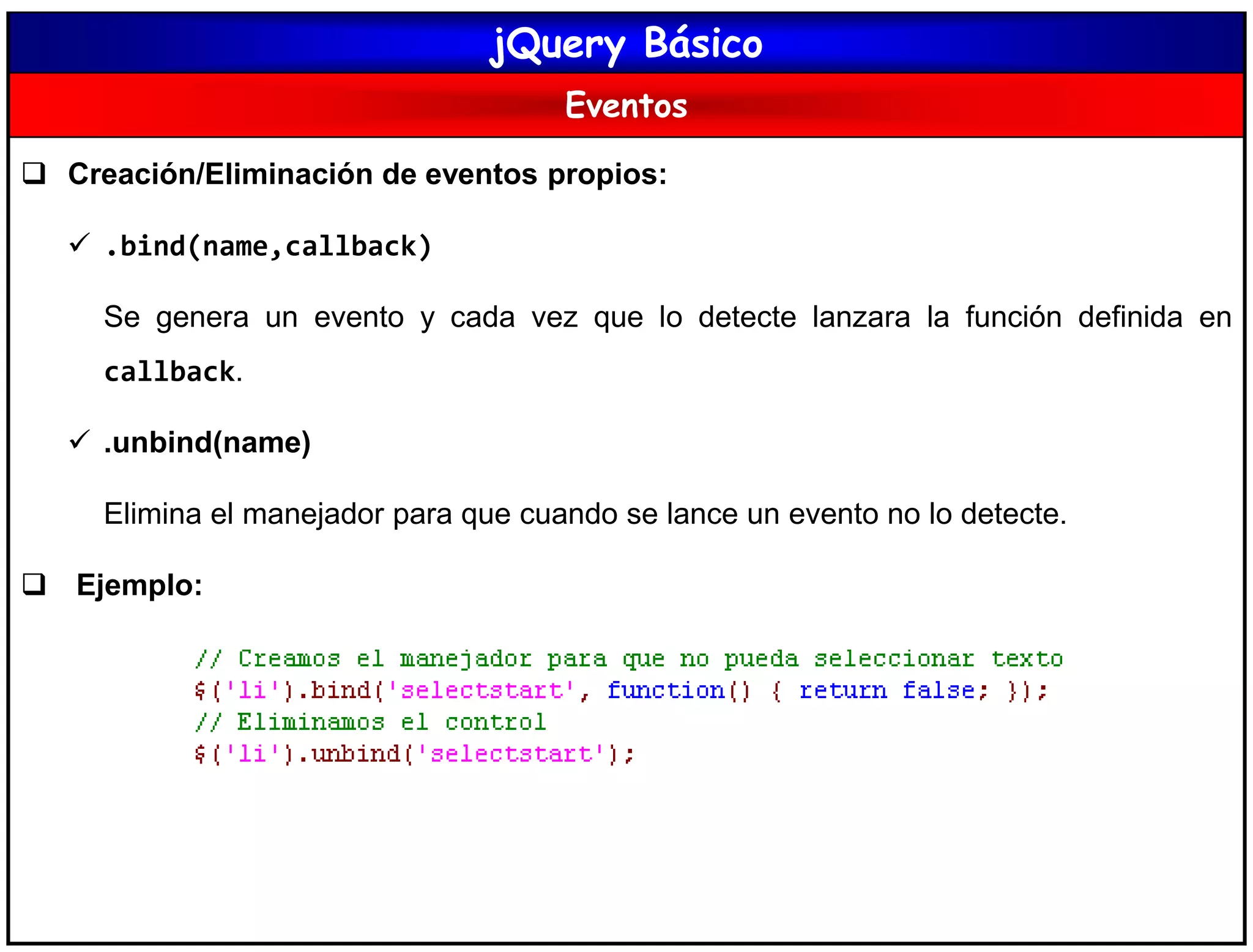 jQuery Básico
Eventos
 Creación/Eliminación de eventos propios:
 .bind(name,callback)
Se genera un evento y cada vez que lo detecte lanzara la función definida en
callback.
 .unbind(name)
Elimina el manejador para que cuando se lance un evento no lo detecte.
 Ejemplo:
 