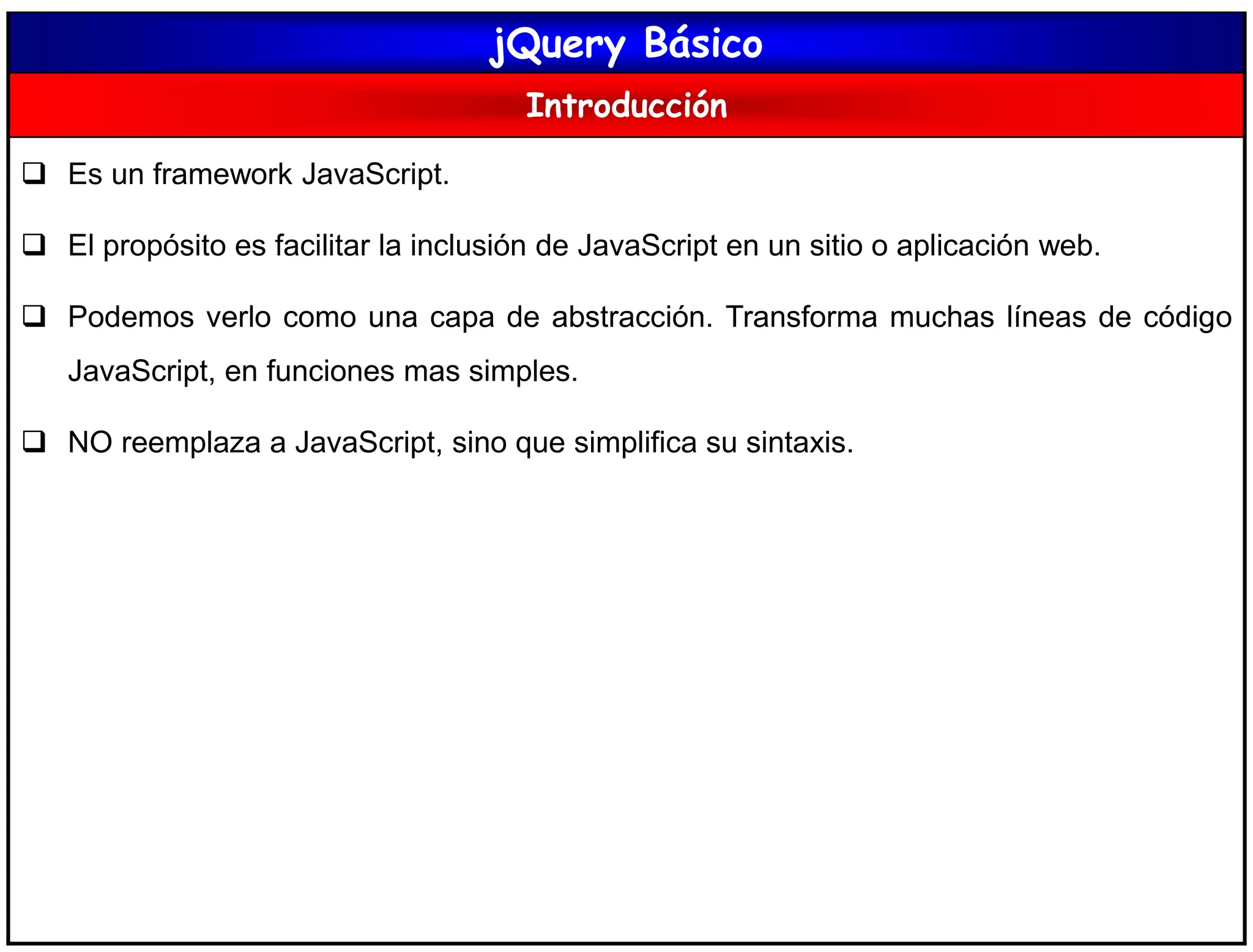 jQuery Básico
Introducción
 Es un framework JavaScript.
 El propósito es facilitar la inclusión de JavaScript en un sitio o aplicación web.
 Podemos verlo como una capa de abstracción. Transforma muchas líneas de código
JavaScript, en funciones mas simples.
 NO reemplaza a JavaScript, sino que simplifica su sintaxis.
 