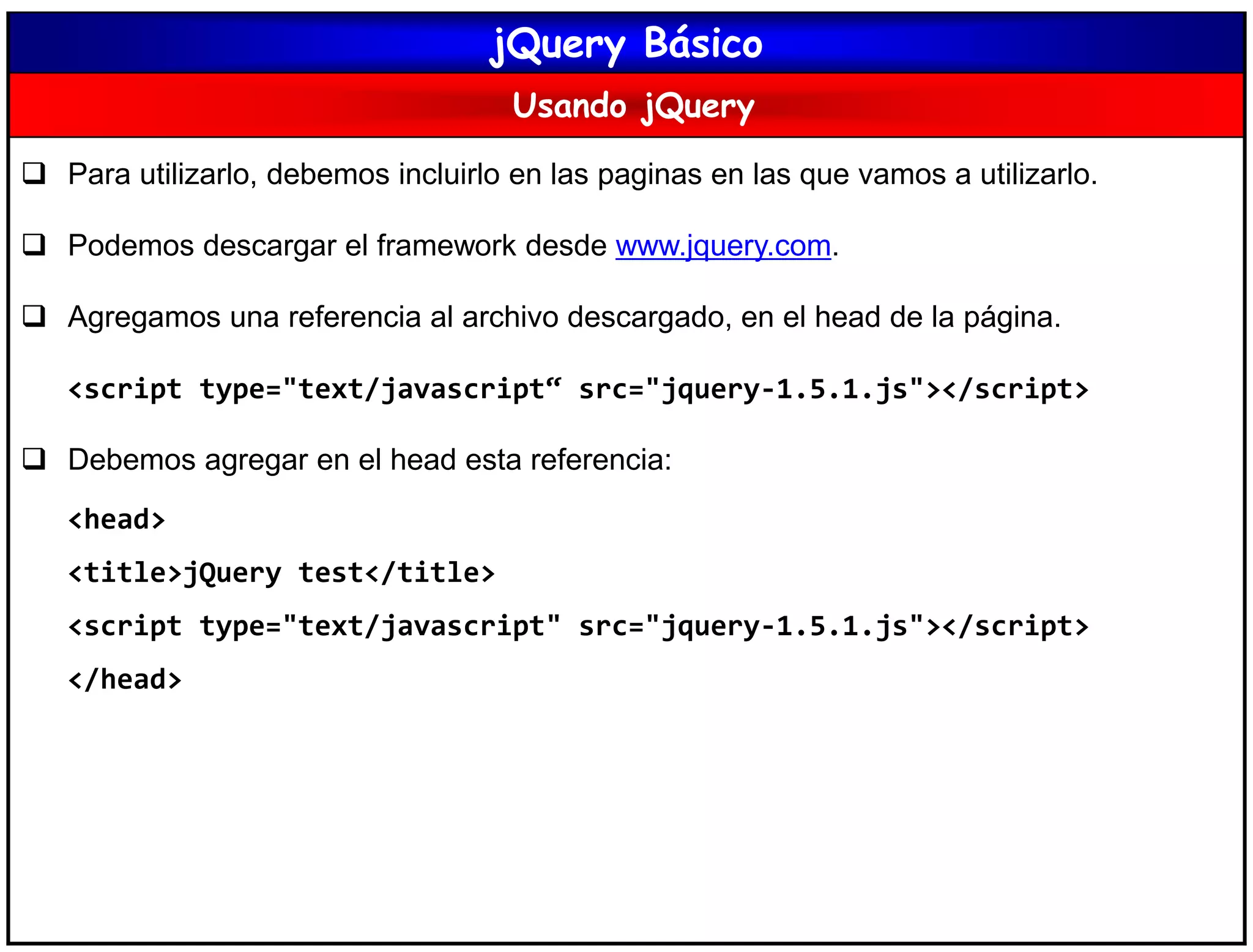 jQuery Básico
Usando jQuery
 Para utilizarlo, debemos incluirlo en las paginas en las que vamos a utilizarlo.
 Podemos descargar el framework desde www.jquery.com.
 Agregamos una referencia al archivo descargado, en el head de la página.
<script type="text/javascript“ src="jquery-1.5.1.js"></script>
 Debemos agregar en el head esta referencia:
<head>
<title>jQuery test</title>
<script type="text/javascript" src="jquery-1.5.1.js"></script>
</head>
 