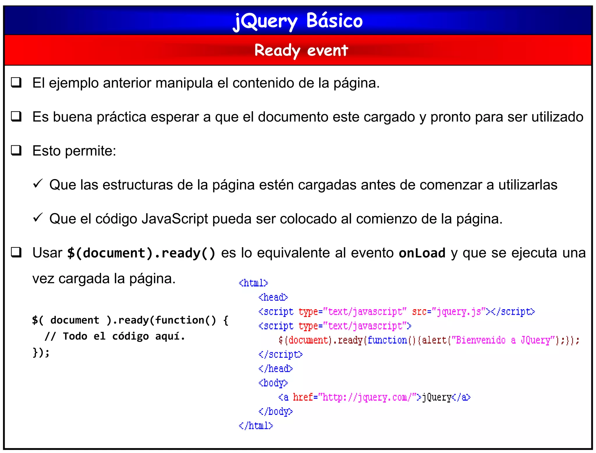 jQuery Básico
Ready event
 El ejemplo anterior manipula el contenido de la página.
 Es buena práctica esperar a que el documento este cargado y pronto para ser utilizado
 Esto permite:
 Que las estructuras de la página estén cargadas antes de comenzar a utilizarlas
 Que el código JavaScript pueda ser colocado al comienzo de la página.
 Usar $(document).ready() es lo equivalente al evento onLoad y que se ejecuta una
vez cargada la página.
$( document ).ready(function() {
// Todo el código aquí.
});
 