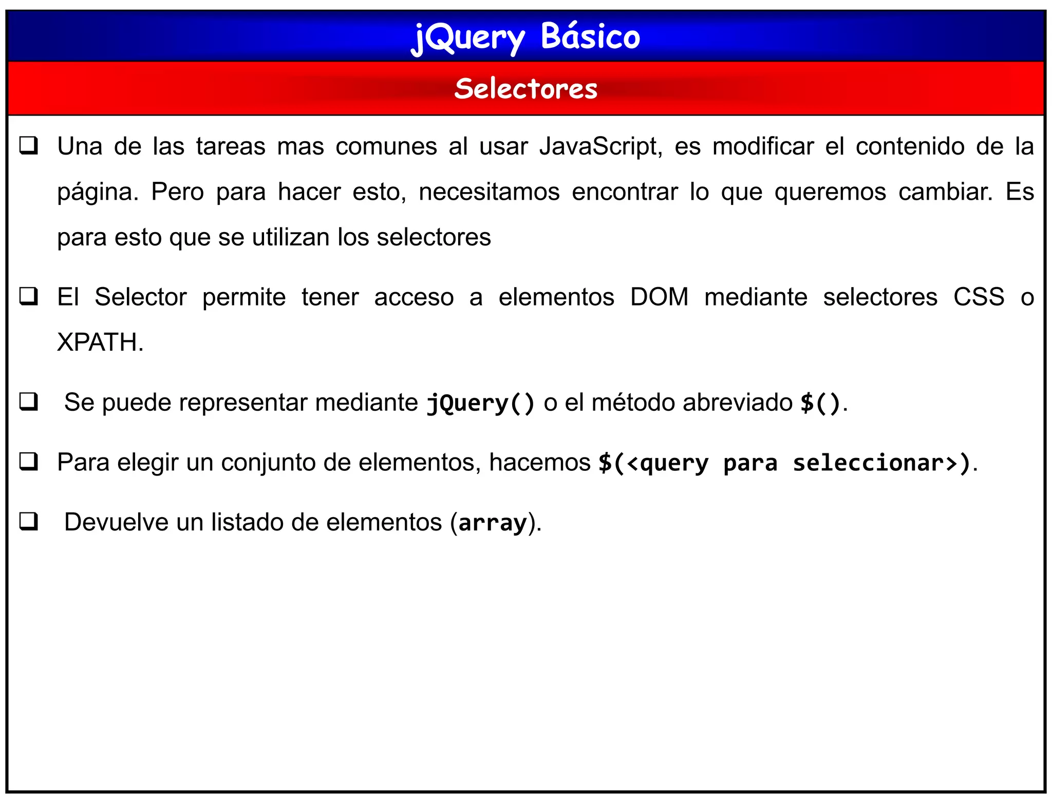 jQuery Básico
Selectores
 Una de las tareas mas comunes al usar JavaScript, es modificar el contenido de la
página. Pero para hacer esto, necesitamos encontrar lo que queremos cambiar. Es
para esto que se utilizan los selectores
 El Selector permite tener acceso a elementos DOM mediante selectores CSS o
XPATH.
 Se puede representar mediante jQuery() o el método abreviado $().
 Para elegir un conjunto de elementos, hacemos $(<query para seleccionar>).
 Devuelve un listado de elementos (array).
 