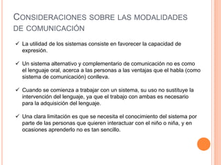 CONSIDERACIONES SOBRE LAS MODALIDADES
DE COMUNICACIÓN

 La utilidad de los sistemas consiste en favorecer la capacidad de
  expresión.

 Un sistema alternativo y complementario de comunicación no es como
  el lenguaje oral, acerca a las personas a las ventajas que el habla (como
  sistema de comunicación) conlleva.

 Cuando se comienza a trabajar con un sistema, su uso no sustituye la
  intervención del lenguaje, ya que el trabajo con ambas es necesario
  para la adquisición del lenguaje.

 Una clara limitación es que se necesita el conocimiento del sistema por
  parte de las personas que quieren interactuar con el niño o niña, y en
  ocasiones aprenderlo no es tan sencillo.
 