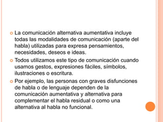  La comunicación alternativa aumentativa incluye
  todas las modalidades de comunicación (aparte del
  habla) utilizadas para expresa pensamientos,
  necesidades, deseos e ideas.
 Todos utilizamos este tipo de comunicación cuando
  usamos gestos, expresiones fáciles, símbolos,
  ilustraciones o escritura.
 Por ejemplo, las personas con graves disfunciones
  de habla o de lenguaje dependen de la
  comunicación aumentativa y alternativa para
  complementar el habla residual o como una
  alternativa al habla no funcional.
 