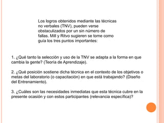 Los logros obtenidos mediante las técnicas
              no verbales (TNV), pueden verse
              obstaculizados por un sin número de
              fallas. Mill y Ritvo sugieren se tome como
              guía los tres puntos importantes:



1. ¿Qué tanto la selección y uso de la TNV se adapta a la forma en que
cambia la gente? (Teoría de Aprendizaje).

2. ¿Qué posición sostiene dicha técnica en el contexto de los objetivos o
metas del laboratorio (o capacitación) en que está trabajando? (Diseño
del Entrenamiento).

3. ¿Cuáles son las necesidades inmediatas que esta técnica cubre en la
presente ocasión y con estos participantes (relevancia específica)?
 