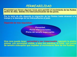 PERMEABILIDAD
Propiedad que tienen algunas rocas para permitir el movimiento de los fluidos
dentro de ellas, debido a la intercomunicación de los poros.
Por lo tanto de ella depende la migración de los fluidos hasta alcanzar a la
trampa y la descarga de los hidrocarburos al pozo.
Depende de tres requisitos:
•Porosidad.
•Poros interconectados.
•Poros del tamaño supercapilar.
Una roca puede tener porosidad y ser impermeable (ejemplo la piedra
pómez, con porosidad visible, o bien los basaltos, la lutita con poros
de tamaño subcapilar que impiden el movimiento libre de los fluidos).
 