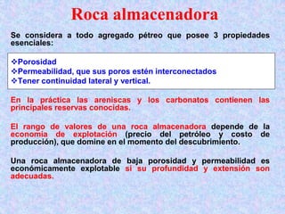Roca almacenadora
Se considera a todo agregado pétreo que posee 3 propiedades
esenciales:
Porosidad
Permeabilidad, que sus poros estén interconectados
Tener continuidad lateral y vertical.
En la práctica las areniscas y los carbonatos contienen las
principales reservas conocidas.
El rango de valores de una roca almacenadora depende de la
economía de explotación (precio del petróleo y costo de
producción), que domine en el momento del descubrimiento.
Una roca almacenadora de baja porosidad y permeabilidad es
económicamente explotable si su profundidad y extensión son
adecuadas.
 