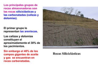 Rocas Siliciclásticas
Los principales grupos de
rocas almacenadoras son
las rocas siliciclásticas y
las carbonatadas (calizas y
dolomías).
El primer grupo lo
representan las areniscas.
Las calizas y dolomías
constituyen el
aproximadamente el 30% de
los yacimientos.
Sin embargo el 40% de los
campos gigantes de aceite
y gas se encuentran en
rocas carbonatadas.
 