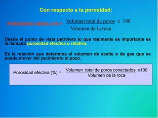 POROSIDAD ABSOLUTA =
Volumen total de poros x 100
Volumen de la roca
Con respecto a la porosidad:
Desde el punto de vista petrolero lo que realmente es importante es
la llamada porosidad efectiva o relativa.
Es la relación que determina el volumen de aceite o de gas que se
puede mover del yacimiento al pozo.
Volumen total de poros conectados x100
Volumen de la roca
Porosidad efectiva (%) =
 