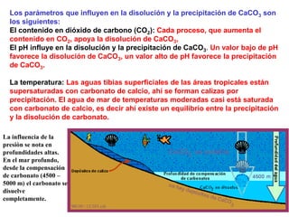 Los parámetros que influyen en la disolución y la precipitación de CaCO3 son
los siguientes:
El contenido en dióxido de carbono (CO2): Cada proceso, que aumenta el
contenido en CO2, apoya la disolución de CaCO3,
El pH influye en la disolución y la precipitación de CaCO3. Un valor bajo de pH
favorece la disolución de CaCO3, un valor alto de pH favorece la precipitación
de CaCO3.
La temperatura: Las aguas tibias superficiales de las áreas tropicales están
supersaturadas con carbonato de calcio, ahí se forman calizas por
precipitación. El agua de mar de temperaturas moderadas casi está saturada
con carbonato de calcio, es decir ahí existe un equilibrio entre la precipitación
y la disolución de carbonato.
La influencia de la
presión se nota en
profundidades altas.
En el mar profundo,
desde la compensación
de carbonato (4500 –
5000 m) el carbonato se
disuelve
completamente.
 
