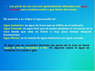 • Los poros de una roca son generalmente rellenados con agua
connata, pero contiene aceite o gas dentro del campo.
El agua que se encuentra llenando los poros de la roca se llama
agua de fondo intersticial o filo. En algunos casos el agua se
presenta con aceite o gas.
De acuerdo a su origen el agua puede ser:
Agua meteórica: es agua de lluvia que se infiltra en el subsuelo.
Agua Connata: es agua fósil que se quedo atrapada en los poros de la
roca desde que esta se formo o muy poco tiempo después.
(inclusiones)
Agua Mixtas: es la mezcla de agua meteórica con agua connata.
 