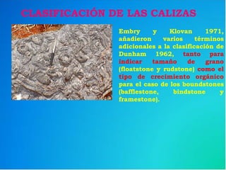 Embry y Klovan 1971,
añadieron varios términos
adicionales a la clasificación de
Dunham 1962, tanto para
indicar tamaño de grano
(floatstone y rudstone) como el
tipo de crecimiento orgánico
para el caso de los boundstones
(bafflestone, bindstone y
framestone).
CLASIFICACIÓN DE LAS CALIZAS
 