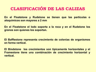 En el Floatstone y Rudstone se tienen que las partículas o
aloquímicos son mayores a 2 mm
En el Floatstone el lodo soporta a la roca y en el Rudstone los
granos son quienes los soportan.
El Bafflestone representa crecimiento de colonias de organismos
en forma vertical.
El Bindstone los crecimientos son típicamente horizontales y el
Framestone tiene una combinación de crecimiento horizontal y
vertical.
CLASIFICACIÓN DE LAS CALIZAS
 