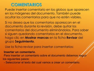 COMENTARIOS
Puede insertar comentario en los globos que aparecen
en los márgenes del documento. También puede
ocultar los comentarios para que no estén visibles.
Si no desea que los comentarios aparezcan en el
documento durante la revisión, debe quitar los
comentarios del documento eliminándolos. Para saber
si siguen quedando comentarios en el documento,
haga clic en Mostrar marcas en la ficha Revisar del
grupo Seguimiento.
Use la ficha revisar para insertar comentarios:
Insertar un comentario.
Para insertar un comentario sobre el documento debemos seguir
los siguientes pasos:
- Seleccionar el texto del cual vamos a crear un comentario.
 