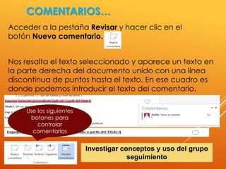 COMENTARIOS…
Acceder a la pestaña Revisar y hacer clic en el
botón Nuevo comentario.
Nos resalta el texto seleccionado y aparece un texto en
la parte derecha del documento unido con una línea
discontinua de puntos hasta el texto. En ese cuadro es
donde podemos introducir el texto del comentario.
Use los siguientes
botones para
controlar
comentarios
Investigar conceptos y uso del grupo
seguimiento
 