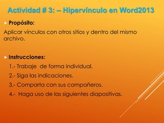  Propósito:
Aplicar vínculos con otros sitios y dentro del mismo
archivo.
 Instrucciones:
1.- Trabaje de forma individual.
2.- Siga las indicaciones.
3.- Comparta con sus compañeros.
4.- Haga uso de las siguientes diapositivas.
Actividad # 3: – Hipervínculo en Word2013
 
