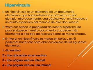  Un hipervínculo es un elemento de un documento
electrónico que hace referencia a otro recurso, por
ejemplo, otro documento, una página web, una imagen, o
un punto específico del mismo o de otro documento.
 Word nos ofrece la posibilidad de insertar hipervínculos
para enriquecer nuestro documento y acceder más
fácilmente a otro tipo de recursos como los mencionados.
 En Word, un hipervínculo se marca en color, y en él
podemos hacer clic para abrir cualquiera de los siguientes
elementos:
1.-Un archivo
2.- Una ubicación en un archivo
3.- Una página web en Internet
4.- Una página web en una Intranet
Hipervínculo
 