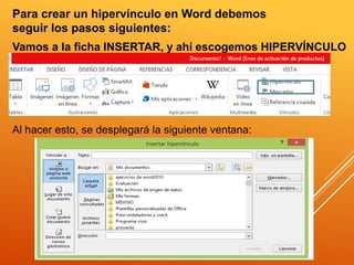 Para crear un hipervínculo en Word debemos
seguir los pasos siguientes:
Vamos a la ficha INSERTAR, y ahí escogemos HIPERVÍNCULO
Al hacer esto, se desplegará la siguiente ventana:
 