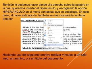 También lo podemos hacer dando clic derecho sobre la palabra en
la cual queremos insertar el hipervínculo, y escogiendo la opción
HIPERVÍNCULO en el menú contextual que se despliega. En este
caso, al hacer esta acción, también se nos mostrará la ventana
anterior.
Haciendo uso del siguiente archivo realizar vínculos a un sitio
web, un archivo, o a un titulo del documento.
 