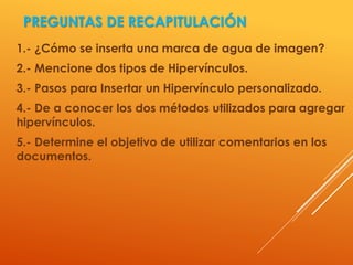 1.- ¿Cómo se inserta una marca de agua de imagen?
2.- Mencione dos tipos de Hipervínculos.
3.- Pasos para Insertar un Hipervínculo personalizado.
4.- De a conocer los dos métodos utilizados para agregar
hipervínculos.
5.- Determine el objetivo de utilizar comentarios en los
documentos.
PREGUNTAS DE RECAPITULACIÓN
 