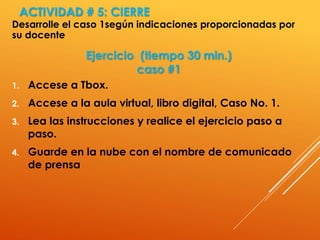 ACTIVIDAD # 5: CIERRE
Desarrolle el caso 1según indicaciones proporcionadas por
su docente
Ejercicio (tiempo 30 min.)
caso #1
1. Accese a Tbox.
2. Accese a la aula virtual, libro digital, Caso No. 1.
3. Lea las instrucciones y realice el ejercicio paso a
paso.
4. Guarde en la nube con el nombre de comunicado
de prensa
 
