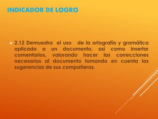 INDICADOR DE LOGRO
 2.12 Demuestra el uso de la ortografía y gramática
aplicado a un documento, así como insertar
comentarios, valorando hacer las correcciones
necesarias al documento tomando en cuenta las
sugerencias de sus compañeros.
 