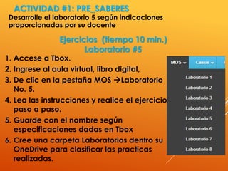 ACTIVIDAD #1: PRE_SABERES
Desarrolle el laboratorio 5 según indicaciones
proporcionadas por su docente
4
1. Accese a Tbox.
2. Ingrese al aula virtual, libro digital,
3. De clic en la pestaña MOS Laboratorio
No. 5.
4. Lea las instrucciones y realice el ejercicio
paso a paso.
5. Guarde con el nombre según
especificaciones dadas en Tbox
6. Cree una carpeta Laboratorios dentro su
OneDrive para clasificar las practicas
realizadas.
Ejercicios (tiempo 10 min.)
Laboratorio #5
 