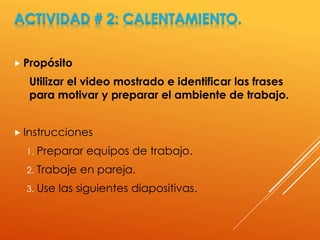 ACTIVIDAD # 2: CALENTAMIENTO.
 Propósito
Utilizar el video mostrado e identificar las frases
para motivar y preparar el ambiente de trabajo.
 Instrucciones
1. Preparar equipos de trabajo.
2. Trabaje en pareja.
3. Use las siguientes diapositivas.
 