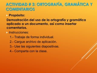 ACTIVIDAD # 3: ORTOGRAFÍA, GRAMÁTICA Y
COMENTARIOS
 Propósito:
Demostración del uso de la ortografía y gramática
aplicado a un documento, así como insertar
comentarios.
 Instrucciones:
1.- Trabaje de forma individual.
2.- Cargue archivo de aplicación.
3.- Use las siguientes diapositivas.
4.- Comparta con la clase.
 