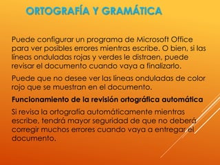 ORTOGRAFÍA Y GRAMÁTICA
Puede configurar un programa de Microsoft Office
para ver posibles errores mientras escribe. O bien, si las
líneas onduladas rojas y verdes le distraen, puede
revisar el documento cuando vaya a finalizarlo.
Puede que no desee ver las líneas onduladas de color
rojo que se muestran en el documento.
Funcionamiento de la revisión ortográfica automática
Si revisa la ortografía automáticamente mientras
escribe, tendrá mayor seguridad de que no deberá
corregir muchos errores cuando vaya a entregar el
documento.
 