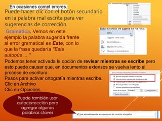 Puede hacer clic con el botón secundario
en la palabra mal escrita para ver
sugerencias de corrección.
Gramática. Vemos en este
ejemplo la palabra sugerida frente
al error gramatical es Este, con lo
que la frase quedaría "Este
autobús ... "
Podemos tener activada la opción de revisar mientras se escribe pero
esto puede causar que, en documentos extensos se vuelva lento el
proceso de escritura.
Pasos para activar ortografía mientras escribe.
Clic en Archivo
Clic en Opciones
Puede también usar
autocorrección para
agregar algunas
palabras claves
 