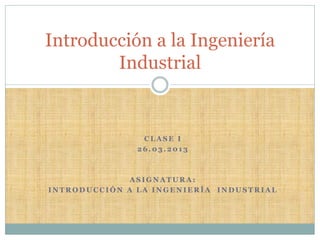 Introducción a la Ingeniería
        Industrial


                CLASE I
               26.03.2013



              ASIGNATURA:
INTRODUCCIÓN A LA INGENIERÍA INDUSTRIAL
 