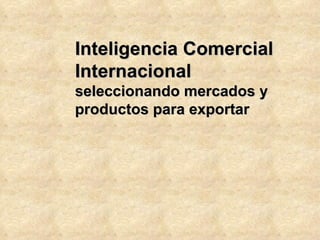 Inteligencia Comercial
Internacional
seleccionando mercados y
productos para exportar
 