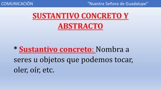 SUSTANTIVO CONCRETO Y
ABSTRACTO
* Sustantivo concreto: Nombra a
seres u objetos que podemos tocar,
oler, oír, etc.
COMUNICACIÓN “Nuestra Señora de Guadalupe”
 