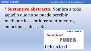 * Sustantivo abstracto: Nombra a todo
aquello que no se puede percibir
mediante los sentidos: sentimientos,
emociones, ideas, etc.
COMUNICACIÓN “Nuestra Señora de Guadalupe”
 