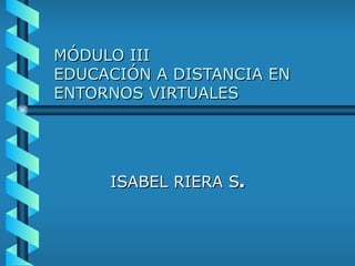 MÓDULO III EDUCACIÓN A DISTANCIA EN ENTORNOS VIRTUALES ISABEL RIERA S . 