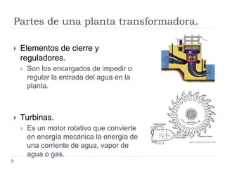 Partes de una planta transformadora.
 Elementos de cierre y
reguladores.
 Son los encargados de impedir o
regular la entrada del agua en la
planta.
 Turbinas.
 Es un motor rotativo que convierte
en energía mecánica la energía de
una corriente de agua, vapor de
agua o gas.
 