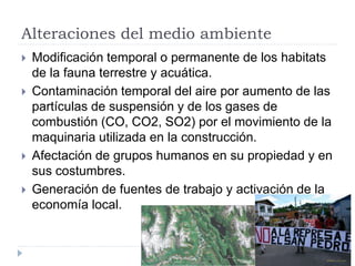 Alteraciones del medio ambiente
 Modificación temporal o permanente de los habitats
de la fauna terrestre y acuática.
 Contaminación temporal del aire por aumento de las
partículas de suspensión y de los gases de
combustión (CO, CO2, SO2) por el movimiento de la
maquinaria utilizada en la construcción.
 Afectación de grupos humanos en su propiedad y en
sus costumbres.
 Generación de fuentes de trabajo y activación de la
economía local.
 