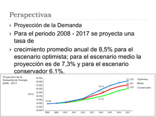 Perspectivas
 Proyección de la Demanda
 Para el periodo 2008 - 2017 se proyecta una
tasa de
 crecimiento promedio anual de 8,5% para el
escenario optimista; para el escenario medio la
proyección es de 7,3% y para el escenario
conservador 6,1%.
 