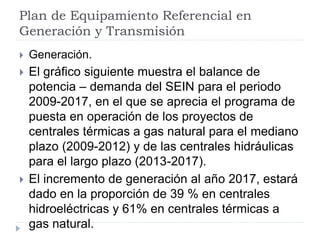 Plan de Equipamiento Referencial en
Generación y Transmisión
 Generación.
 El gráfico siguiente muestra el balance de
potencia – demanda del SEIN para el periodo
2009-2017, en el que se aprecia el programa de
puesta en operación de los proyectos de
centrales térmicas a gas natural para el mediano
plazo (2009-2012) y de las centrales hidráulicas
para el largo plazo (2013-2017).
 El incremento de generación al año 2017, estará
dado en la proporción de 39 % en centrales
hidroeléctricas y 61% en centrales térmicas a
gas natural.
 