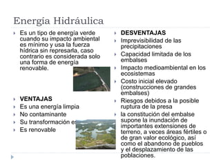 Energía Hidráulica
 Es un tipo de energía verde
cuando su impacto ambiental
es mínimo y usa la fuerza
hídrica sin represarla, caso
contrario es considerada solo
una forma de energía
renovable.
 VENTAJAS
 Es una energía limpia
 No contaminante
 Su transformación es directa
 Es renovable
 DESVENTAJAS
 Imprevisibilidad de las
precipitaciones
 Capacidad limitada de los
embalses
 Impacto medioambiental en los
ecosistemas
 Costo inicial elevado
(construcciones de grandes
embalses)
 Riesgos debidos a la posible
ruptura de la presa
 la constitución del embalse
supone la inundación de
importantes extensiones de
terreno, a veces áreas fértiles o
de gran valor ecológico, así
como el abandono de pueblos
y el desplazamiento de las
poblaciones.
 