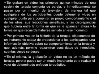 Se graban en video los primeros quince minutos de una
sesión de terapia conjunta de pareja, e inmediatamente se
pasan por un monitor de televisión, de manera tal que
cualquiera de los participantes puede detener el video en
cualquier punto para comentar su propio comportamiento o el
de los otros, sus reacciones sensitivas, y las discrepancias
que hubiera entre la forma en que se le aparecen ahora y la
forma en que recuerda haberse sentido en ese momento
Por primera vez en la historia de la terapia, disponemos de
un instrumento capaz de proporcionar a los participantes una
información objetiva sobre su comportamiento en la terapia y
que, además, permite reexaminar esos datos de inmediato,
cuantas veces se desee.
En sí misma, la grabación en video no es un método de
terapia, pero sí puede ser un medio importante para realzar el
valor de determinado enfoque terapéutico.
 